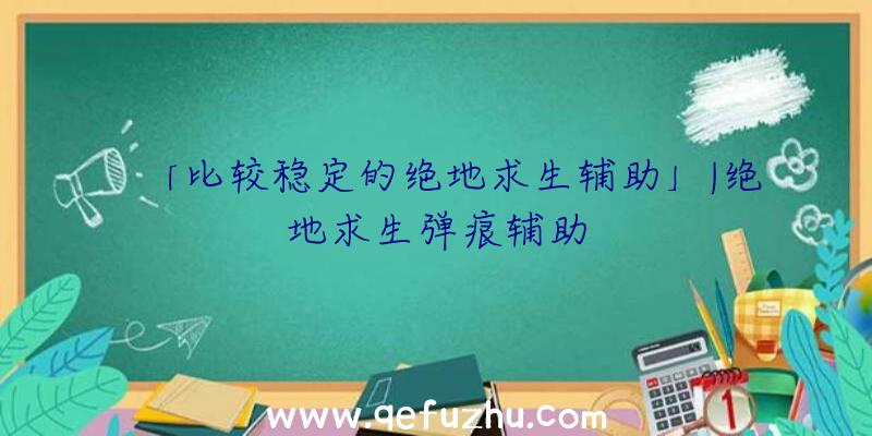 「比较稳定的绝地求生辅助」|绝地求生弹痕辅助